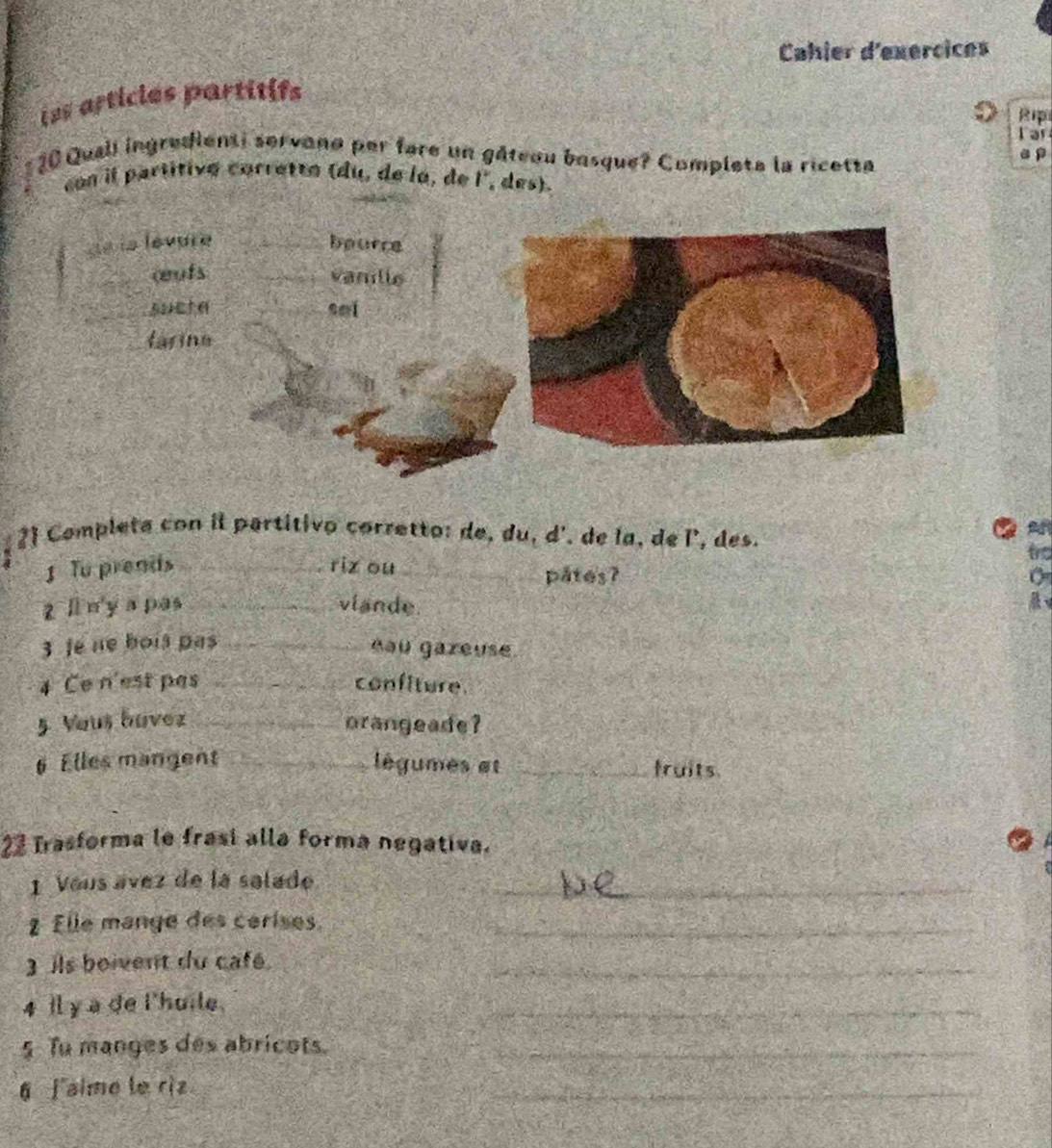 Cahier d'exercices 
iss articles partitifs 
R 
Tar
20 Quall ingredienti servano per fare un gâteou basque? Completa la ricetta a p 
con il partitivé corretto (du, de la, de l°, des). 
de la levure bource 
œufs vanille 
sucta sal 
tarina 
2 Completa con il partitivo corretto: de, du, d', de la, de l', des. 
tro 
1 Tu prends _riz ou_ pates? 
zli n y apas _vlande. 
3 fe ne bois pas _nau gareuse 
4 Ce n'est pas _confiture_ 
5 Vous bavez_ orangeade? 
# Elles mangent _légumes et _fruits 
23 Trasforma le frasi alla forma negativa. 
1 Vous ávez de la salade_ 
2 Elle mange des cerises._ 
3ils boivent du café. 
_ 
4 Il y a de l'huile. 
_ 
5 Tu manges des abricots._ 
6 faime le riz 
_