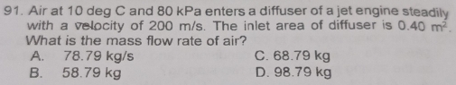 Air at 10 deq C and 80 kPa enters a diffuser of a jet engine steadily
with a velocity of 200 m/s. The inlet area of diffuser is 0.40m^2. 
What is the mass flow rate of air?
A. 78.79 kg/s C. 68.79 kg
B. 58.79 kg D. 98.79 kg