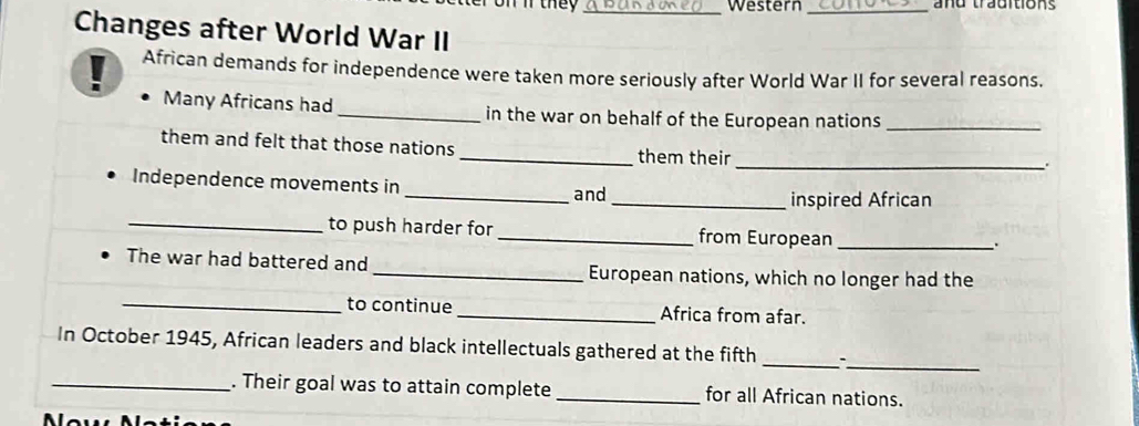 they _Western _and traditions 
Changes after World War II 
African demands for independence were taken more seriously after World War II for several reasons. 
Many Africans had _in the war on behalf of the European nations_ 
them and felt that those nations _them their 
_a 
Independence movements in 
_and_ inspired African 
_to push harder for _from European_ 
The war had battered and _European nations, which no longer had the 
_to continue _Africa from afar. 
_ 
In October 1945, African leaders and black intellectuals gathered at the fifth _. 
_. Their goal was to attain complete _for all African nations.