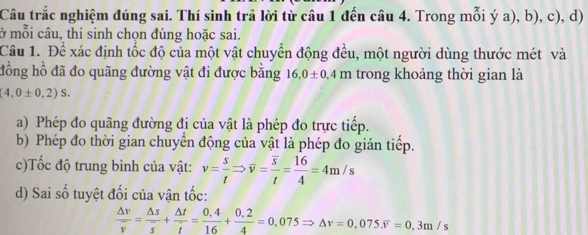 Câu trắc nghiệm đúng sai. Thí sinh trả lời từ câu 1 đến câu 4. Trong mỗi ý a), b), c), d)
ở mỗi câu, thí sinh chọn đúng hoặc sai.
Câu 1. Để xác định tốc độ của một vật chuyển động đều, một người dùng thước mét và
đồng hồ đã đo quãng đường vật đi được bằng 16 , 0± 0,4 m trong khoảng thời gian là
(4,0± 0,2)S. 
a) Phép đo quãng đường đi của vật là phép đo trực tiếp.
b) Phép đo thời gian chuyển động của vật là phép đo gián tiếp.
c)Tốc độ trung bình của vật: v= s/t Rightarrow overline v=frac overline st= 16/4 =4m/s
d) Sai số tuyệt đối của vận tốc:
frac △ voverline v=frac △ soverline s+ △ t/t = (0,4)/16 + (0,2)/4 =0,075Rightarrow △ v=0,075.overline v=0,3m/s