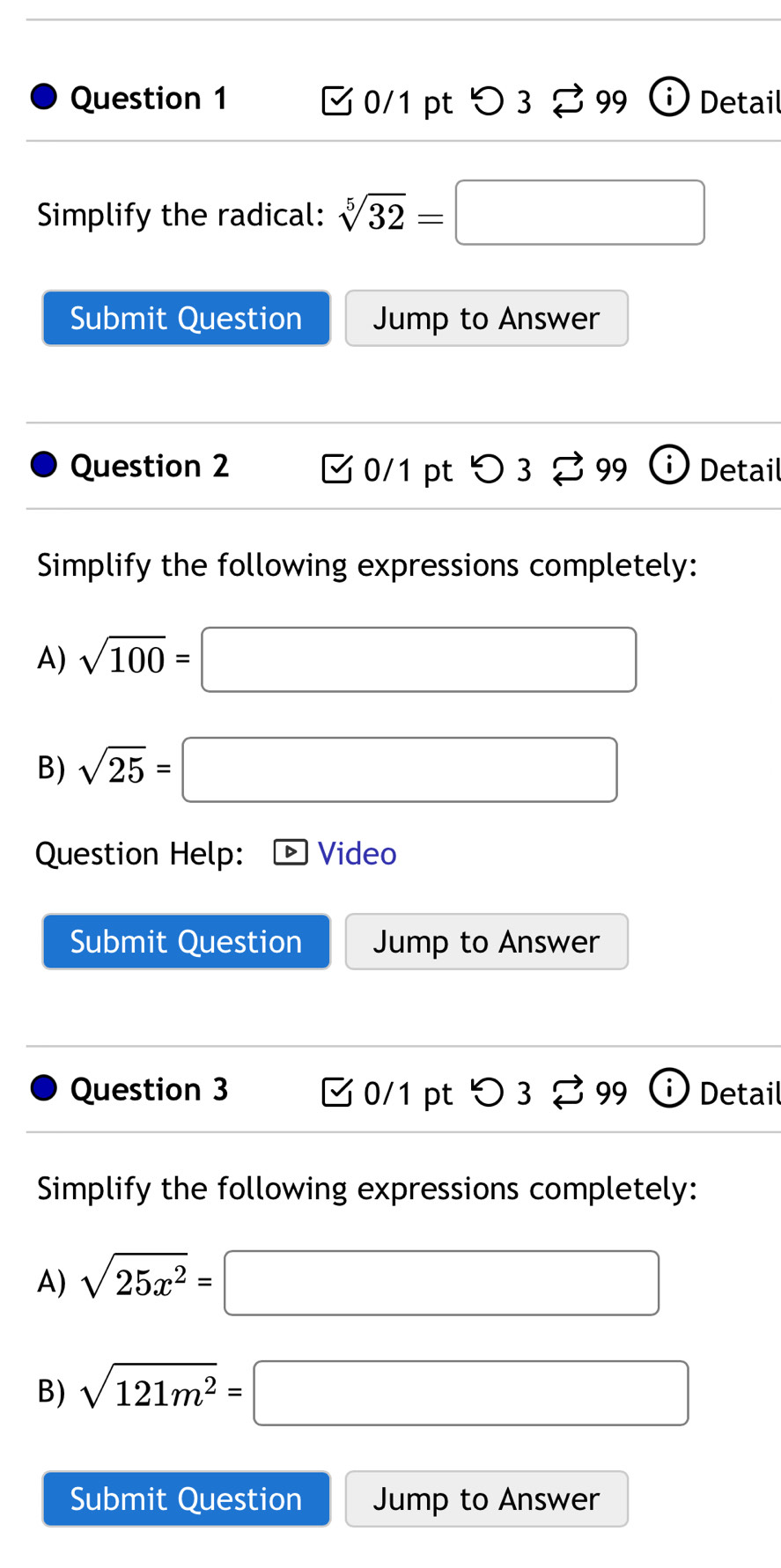 つ 3 % 99 Detail 
Simplify the radical: sqrt[5](32)=□
Submit Question Jump to Answer 
Question 2 0/1 pt >3 % 99 i Detail 
Simplify the following expressions completely: 
A) sqrt(100)=□
B) sqrt(25)=□
Question Help: Video 
Submit Question Jump to Answer 
Question 3 0/1 pt 3 3 99 Detail 
Simplify the following expressions completely: 
A) sqrt(25x^2)= □
B) sqrt(121m^2)=□
Submit Question Jump to Answer