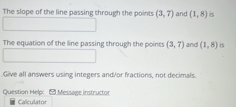 The slope of the line passing through the points (3,7) and (1,8) is 
The equation of the line passing through the points (3,7) and (1,8) is 
.Give all answers using integers and/or fractions, not decimals. 
Question Help: Message instructor 
Calculator