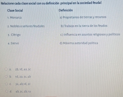 Relacione cada clase social con su definición principal en la sociedad feudal.
Clase Social Definición
1. Monarca a) Propietarios de tierras y recursos
2. Nobles o señores feudales b) Trabajo en la tierra de los feudos
3. Clérigo c.) Influencia en asuntos religiosos y políticos
4. Siervo d) Máxima autoridad política
a. 2b, 1d, 4a, 3c
b 1d, 2a, 3c, 4b
c. 3a, 4b, 1d, 2c
d. 4b, 3c, 2b, 1a