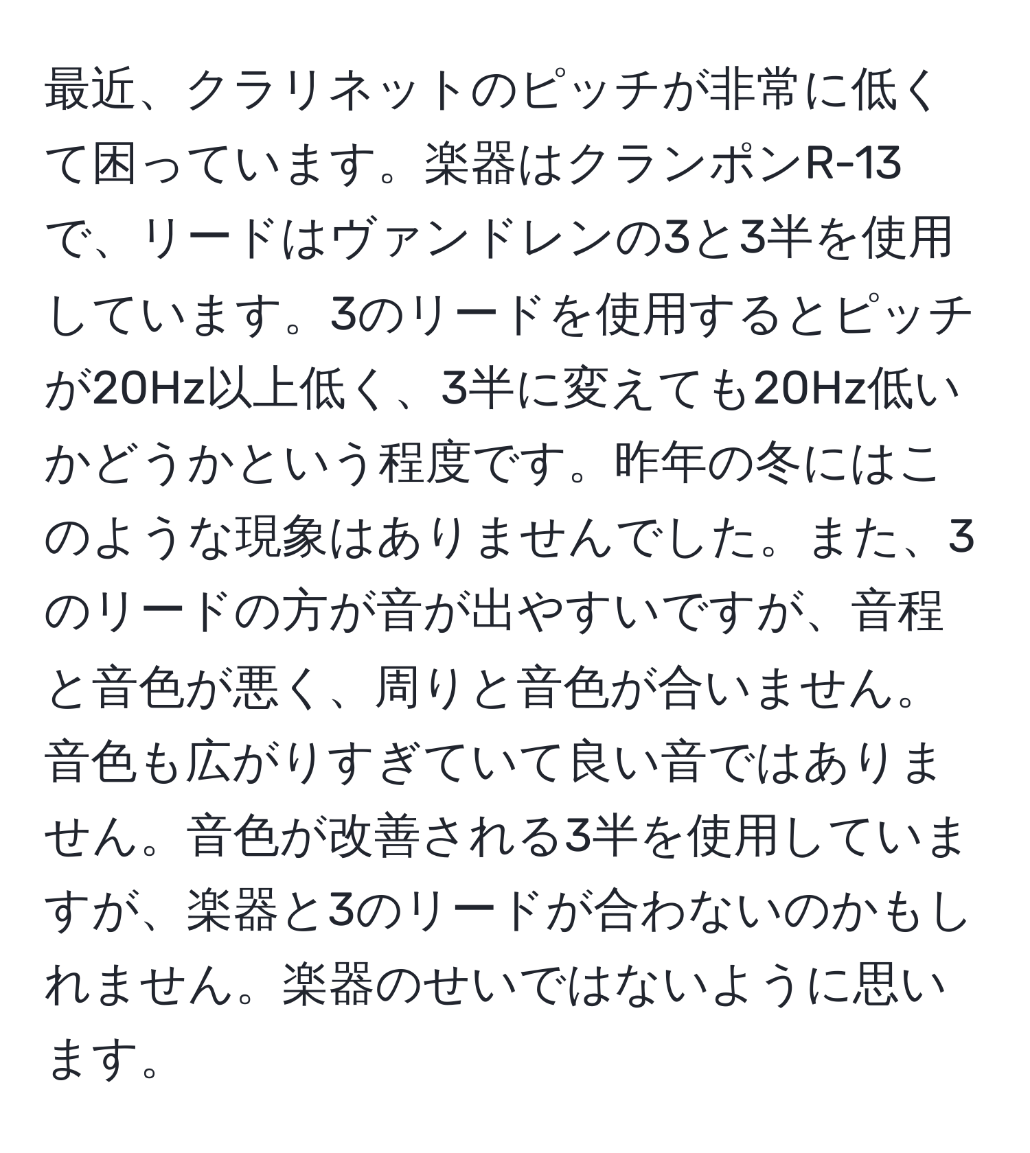 最近、クラリネットのピッチが非常に低くて困っています。楽器はクランポンR-13で、リードはヴァンドレンの3と3半を使用しています。3のリードを使用するとピッチが20Hz以上低く、3半に変えても20Hz低いかどうかという程度です。昨年の冬にはこのような現象はありませんでした。また、3のリードの方が音が出やすいですが、音程と音色が悪く、周りと音色が合いません。音色も広がりすぎていて良い音ではありません。音色が改善される3半を使用していますが、楽器と3のリードが合わないのかもしれません。楽器のせいではないように思います。