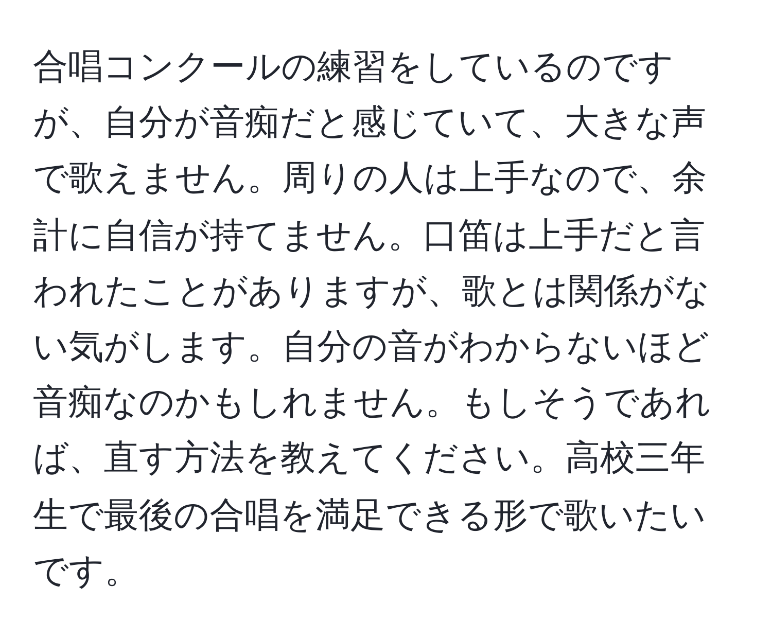 合唱コンクールの練習をしているのですが、自分が音痴だと感じていて、大きな声で歌えません。周りの人は上手なので、余計に自信が持てません。口笛は上手だと言われたことがありますが、歌とは関係がない気がします。自分の音がわからないほど音痴なのかもしれません。もしそうであれば、直す方法を教えてください。高校三年生で最後の合唱を満足できる形で歌いたいです。