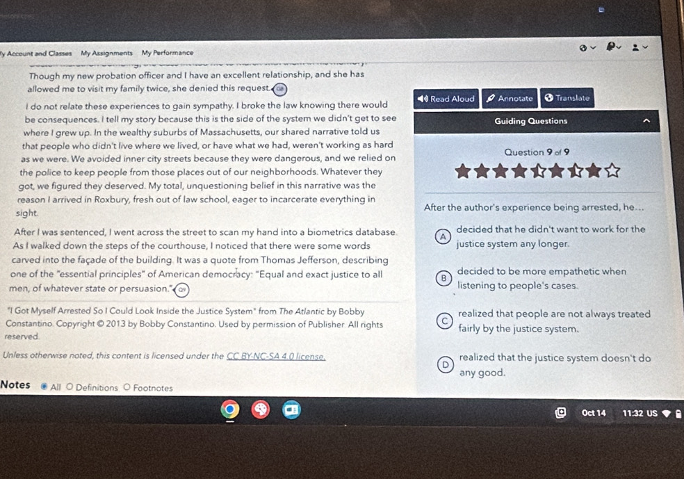 My Account and Classes My Assignments My Performance
Though my new probation officer and I have an excellent relationship, and she has
allowed me to visit my family twice, she denied this request.
I do not relate these experiences to gain sympathy. I broke the law knowing there would ◀ Read Aloud P Annotate O Translate
be consequences. I tell my story because this is the side of the system we didn't get to see Guiding Questions
where I grew up. In the wealthy suburbs of Massachusetts, our shared narrative told us
that people who didn't live where we lived, or have what we had, weren't working as hard
as we were. We avoided inner city streets because they were dangerous, and we relied on Question 9 of 9
the police to keep people from those places out of our neighborhoods. Whatever they
_
got, we figured they deserved. My total, unquestioning belief in this narrative was the
reason I arrived in Roxbury, fresh out of law school, eager to incarcerate everything in
sight. After the author's experience being arrested, he...
After I was sentenced, I went across the street to scan my hand into a biometrics database. A decided that he didn't want to work for the
As I walked down the steps of the courthouse, I noticed that there were some words justice system any longer.
carved into the façade of the building. It was a quote from Thomas Jefferson, describing
one of the "essential principles" of American democracy: "Equal and exact justice to all B decided to be more empathetic when
men, of whatever state or persuasion." listening to people's cases
"I Got Myself Arrested So I Could Look Inside the Justice System" from The Atlantic by Bobby realized that people are not always treated
Constantino. Copyright © 2013 by Bobby Constantino. Used by permission of Publisher All rights C fairly by the justice system.
reserved.
Unless otherwise noted, this content is licensed under the CC BY-NC-SA 4.0 license. realized that the justice system doesn't do
D
any good.
Notes All O Definitions ○ Footnotes
Oct 14 11:32 US