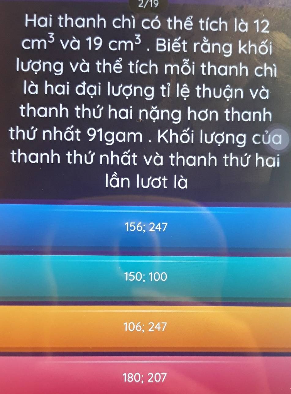 2/19
Hai thanh chì có thể tích là 12
cm^3 và 19cm^3. Biết rằng khối
lượng và thể tích mỗi thanh chì
là hai đại lượng tỉ lệ thuận và
thanh thứ hai nặng hơn thanh
thứ nhất 91gam. Khối lượng của
thanh thứ nhất và thanh thứ hai
ần lượt là
156; 247
150; 100
106; 247
180; 207