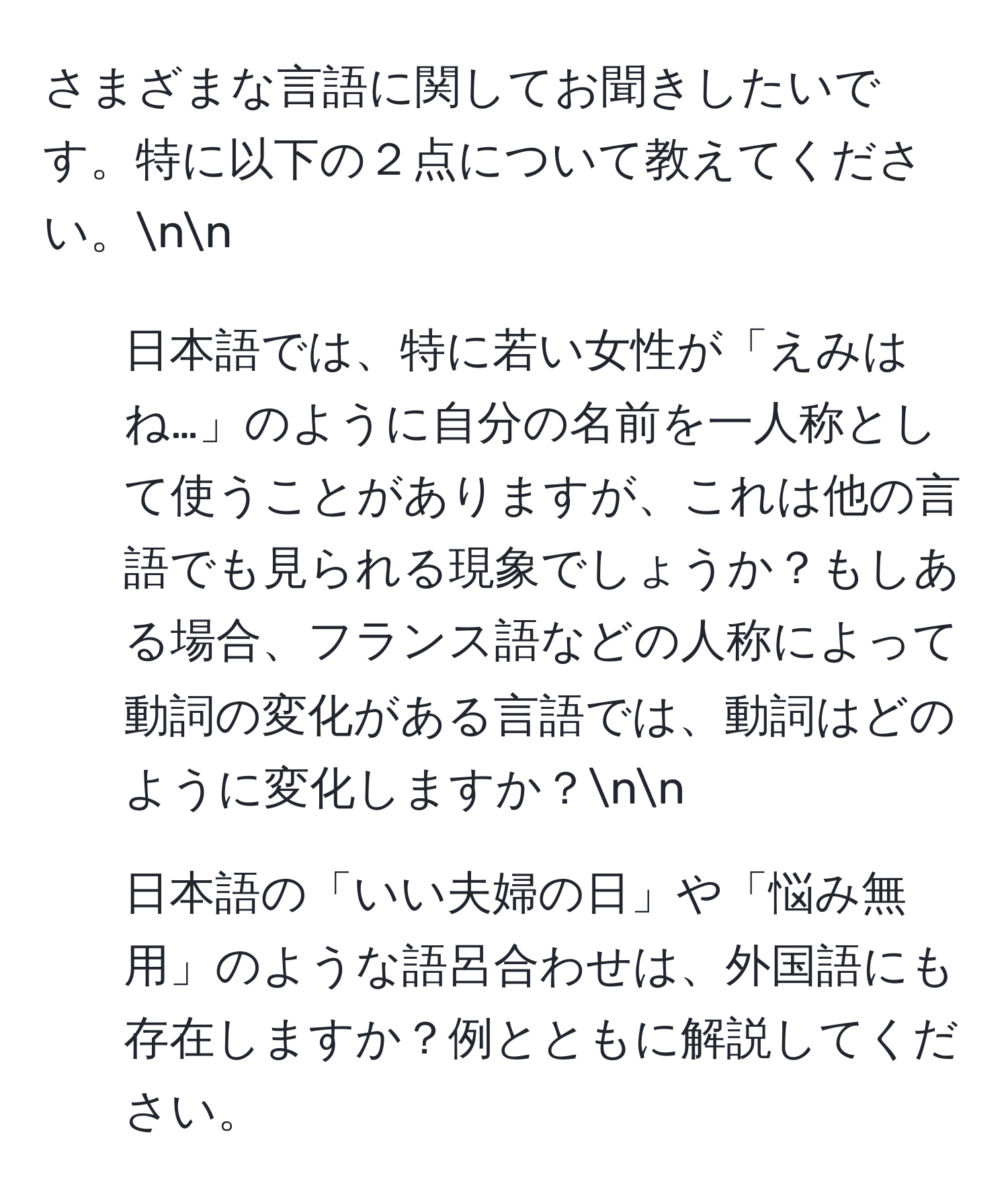 さまざまな言語に関してお聞きしたいです。特に以下の２点について教えてください。nn
1. 日本語では、特に若い女性が「えみはね…」のように自分の名前を一人称として使うことがありますが、これは他の言語でも見られる現象でしょうか？もしある場合、フランス語などの人称によって動詞の変化がある言語では、動詞はどのように変化しますか？nn
2. 日本語の「いい夫婦の日」や「悩み無用」のような語呂合わせは、外国語にも存在しますか？例とともに解説してください。