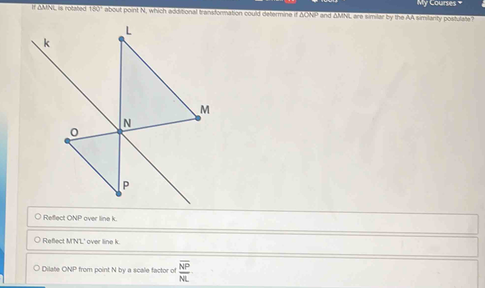 My Courses
If overline △ MNL is rotated 180° about point N, which additional transformation could determine if △ ONP and overline △ MNL L are similar by the AA similarity postulate?
Reflect ONP over line k.
Reflect M'N'L' over line k.
Dilate ONP from point N by a scale factor of frac overline NPNL·