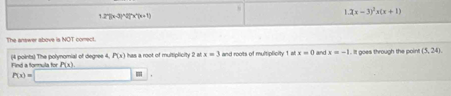 2(x-3)^2x(x+1)
1.2^x[(x-3)^wedge 2]^wedge x^(wedge)(x+1)
The answer above is NOT correct. 
(4 points) The polynomial of degree 4, P(x) has a root of multiplicity 2 at x=3 and roots of multiplicity 1 at x=0 and x=-1. It goes through the point (5,24). 
Find a formula for P(x),
P(x)=□