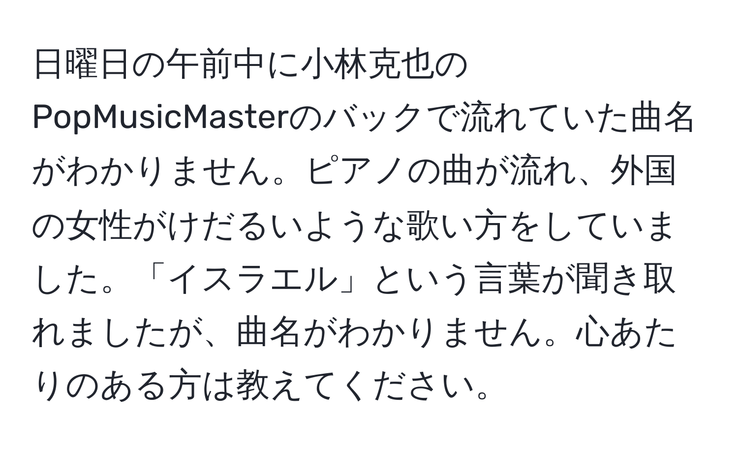 日曜日の午前中に小林克也のPopMusicMasterのバックで流れていた曲名がわかりません。ピアノの曲が流れ、外国の女性がけだるいような歌い方をしていました。「イスラエル」という言葉が聞き取れましたが、曲名がわかりません。心あたりのある方は教えてください。