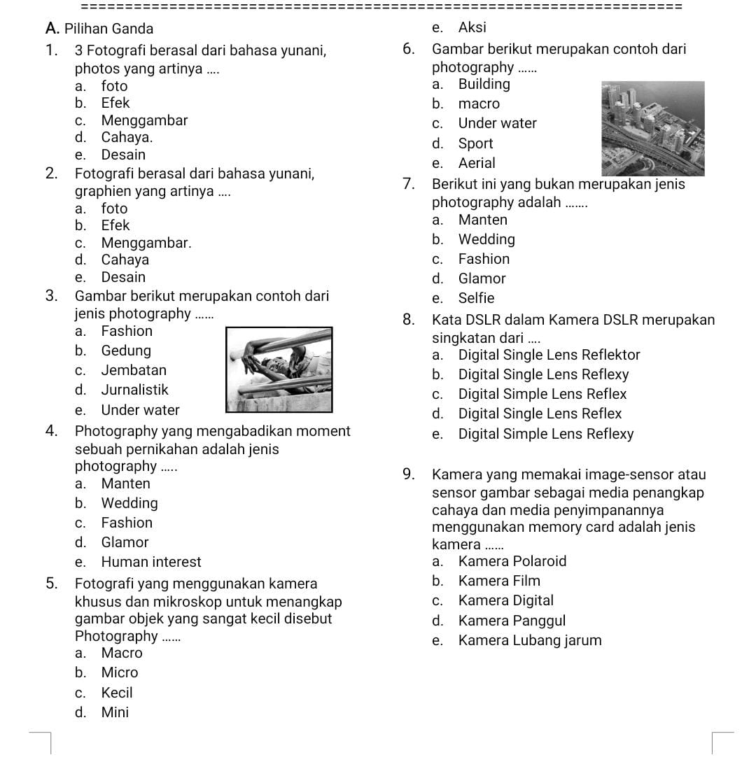 A. Pilihan Ganda e. Aksi
1. 3 Fotografi berasal dari bahasa yunani, 6. Gambar berikut merupakan contoh dari
photos yang artinya .... photography …._
a. foto a. Building
b. Efek b. macro
c. Menggambar c. Under water
d. Cahaya. d. Sport
e. Desain
e. Aerial
2. Fotografi berasal dari bahasa yunani,
graphien yang artinya ....
7. Berikut ini yang bukan merupakan jenis
a. foto photography adalah .......
b. Efek a. Manten
c. Menggambar.
b. Wedding
d. Cahaya c. Fashion
e. Desain d. Glamor
3. Gambar berikut merupakan contoh dari e. Selfie
jenis photography ….. 8. Kata DSLR dalam Kamera DSLR merupakan
a. Fashion
singkatan dari ....
b. Gedunga. Digital Single Lens Reflektor
c. Jembatanb. Digital Single Lens Reflexy
d. Jurnalistikc. Digital Simple Lens Reflex
e. Under waterd. Digital Single Lens Reflex
4. Photography yang mengabadikan moment e. Digital Simple Lens Reflexy
sebuah pernikahan adalah jenis
photography .....
9. Kamera yang memakai image-sensor atau
a. Manten
sensor gambar sebagai media penangkap
b. Wedding
cahaya dan media penyimpanannya
c. Fashion menggunakan memory card adalah jenis
d. Glamor kamera ......
e. Human interest a. Kamera Polaroid
5. Fotografi yang menggunakan kamera b. Kamera Film
khusus dan mikroskop untuk menangkap c. Kamera Digital
gambar objek yang sangat kecil disebut d. Kamera Panggul
Photography ...... e. Kamera Lubang jarum
a. Macro
b. Micro
c. Kecil
d. Mini