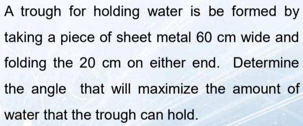 A trough for holding water is be formed by 
taking a piece of sheet metal 60 cm wide and 
folding the 20 cm on either end. Determine 
the angle that will maximize the amount of 
water that the trough can hold.