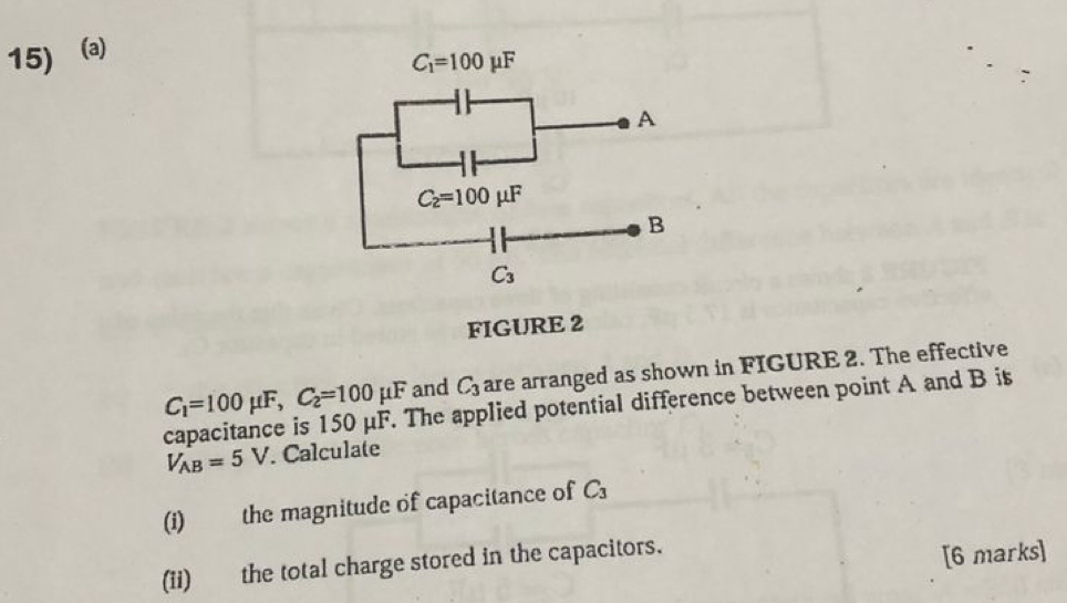 a
C_1=100mu F
A
C_2=100mu F
B
C_3
FIGURE 2
C_1=100mu F, C_2=100mu F and C_3 are arranged as shown in FIGURE 2. The effective 
capacitance is 150 μF. The applied potential difference between point A and B is
V_AB=5V Calculate 
(i) the magnitude of capacitance of C_3
(ii) the total charge stored in the capacitors. 
[6 marks]