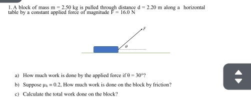 A block of mass m=2.50kg is pulled through distance d=2.20m along a horizontal 
table by a constant applied force of magnitude F=16.0N
a) How much work is done by the applied force if θ =30°
b) Suppose mu _k=0.2, , How much work is done on the block by friction? 
c) Calculate the total work done on the block?