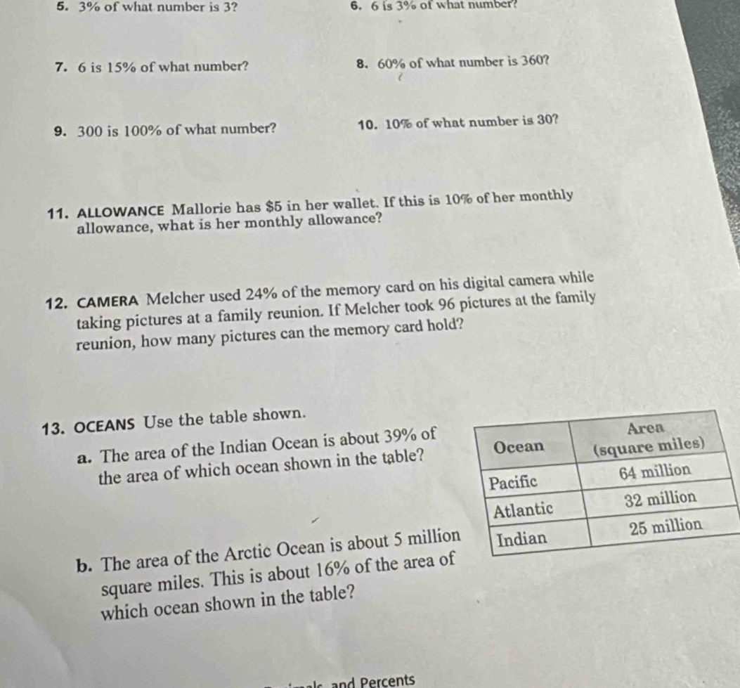 3% of what number is 3? 6. 6 is 3% of what number? 
7. 6 is 15% of what number? 8. 60% of what number is 360? 
9. 300 is 100% of what number? 10. 10% of what number is 30? 
11. ALLOWANCE Mallorie has $5 in her wallet. If this is 10% of her monthly 
allowance, what is her monthly allowance? 
12. CAMERA Melcher used 24% of the memory card on his digital camera while 
taking pictures at a family reunion. If Melcher took 96 pictures at the family 
reunion, how many pictures can the memory card hold? 
13. OCEANS Use the table shown. 
a. The area of the Indian Ocean is about 39% of 
the area of which ocean shown in the table? 
b. The area of the Arctic Ocean is about 5 millio
square miles. This is about 16% of the area of 
which ocean shown in the table?