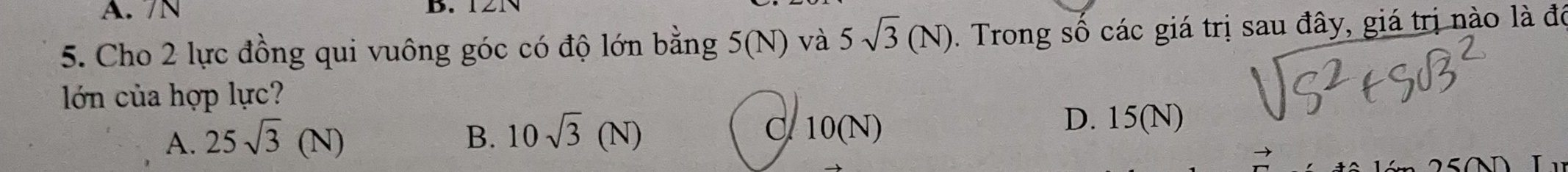 7N B.
5. Cho 2 lực đồng qui vuông góc có độ lớn bằng 5(N) và 5sqrt(3)(N). Trong số các giá trị sau đây, giá trị nào là đô
lớn của hợp lực?
A. 25sqrt(3)(N) B. 10sqrt(3)(N) C. 10(N)
D. 15(N)