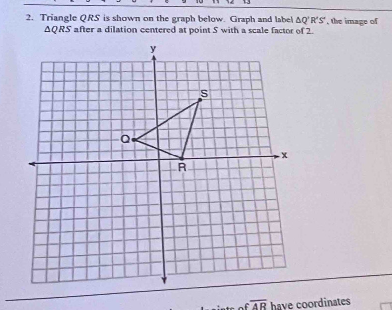 Triangle QRS is shown on the graph below. Graph and label △ Q'R'S' , the image of
△ QRS after a dilation centered at point S with a scale factor of 2. 
of overline AB have coordinates