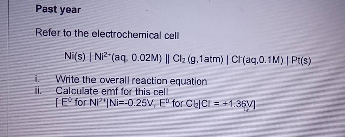 Past year 
Refer to the electrochemical cell
Ni(s)|Ni^(2+)(aq,0.02M)parallel Cl_2(g,1atm)|Cl^-(aq,0.1M)|Pt(s)
i. Write the overall reaction equation 
ii. Calculate emf for this cell
[E^0 for Ni^(2+)|Ni=-0.25V,E^0 for Cl_2|Cl^-=+1.36V]