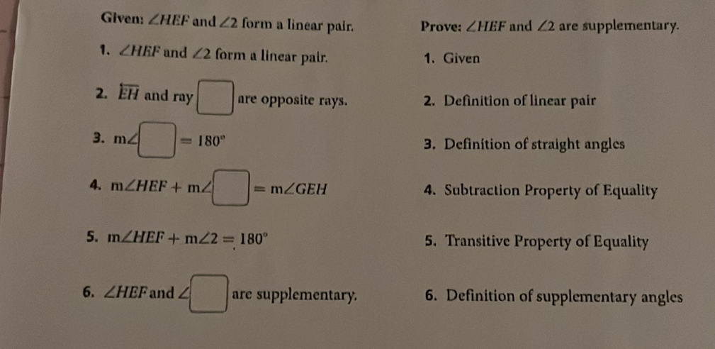 Given: ∠ HEF and ∠ 2 form a linear pair. Prove: ∠ HEF and ∠ 2 are supplementary. 
1. ∠ HEF and ∠ 2 form a linear pair. 1. Given 
2. overleftarrow EH and ray □ are opposite rays. 2. Definition of linear pair 
3. m∠ □ =180° 3. Definition of straight angles 
4. m∠ HEF+m∠ □ =m∠ GEH 4. Subtraction Property of Equality 
5. m∠ HEF+m∠ 2=180° 5. Transitive Property of Equality 
6. ∠ HEF and ∠ □ are supplementary. 6. Definition of supplementary angles