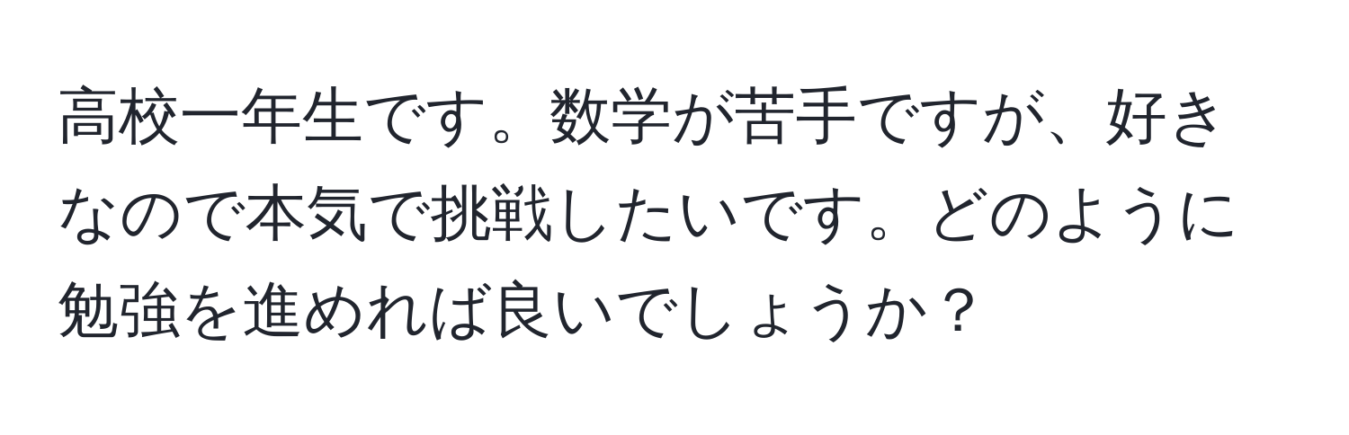 高校一年生です。数学が苦手ですが、好きなので本気で挑戦したいです。どのように勉強を進めれば良いでしょうか？