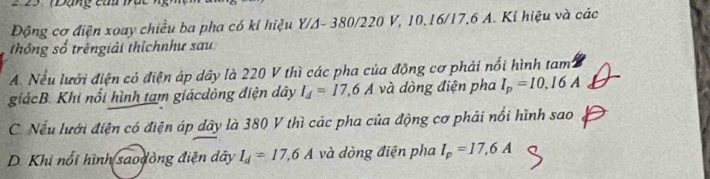 2 5 TĐạng củu Ta
Động cơ điện xoay chiều ba pha có kỉ hiệu Y/A- 380/220 V, 10, 16/17, 6 A. Kí hiệu và các
thông số trêngiải thíchnhư sau
A Nếu lưới điện có điện áp dây là 220 V thì các pha của động cơ phải nổi hình tam
giácB. Khi nổi hình tam giácdòng điện dây I_d=17,6A và dòng điện pha I_p=10,16A
C. Nếu lưới điện có điện áp dây là 380 V thì các pha của động cơ phải nổi hình sao
D. Khi nổi hình saodòng điện dây I_d=17, 6A và dòng điện pha I_p=17,6A