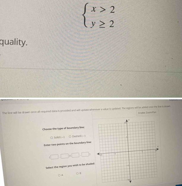 beginarrayl x>2 y≥ 2endarray.
quality.
Myboard
The line will be drawn once all required data is provided and will update whenever a value is updated. The regions will be added once the line is drawn.
Enable Zoom/Pan
Choose the type of boundary line:
□ Solid () Dashed (---)
Enter two points on the boundary line:
(□ ,□ )(□ ,□ )
Select the region you wish to be shaded
B
A