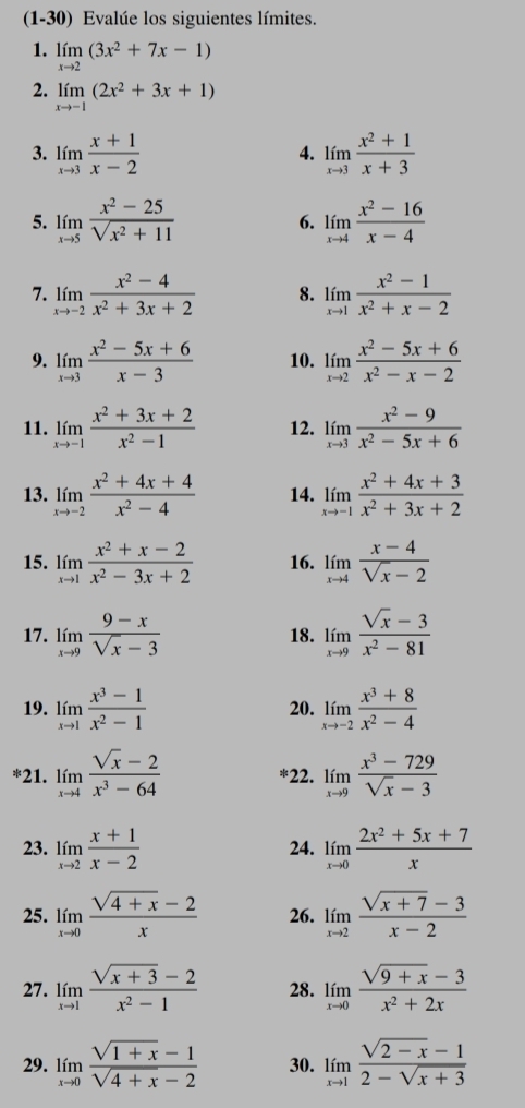 (1-30) Evalúe los siguientes límites.
1. limlimits _xto 2(3x^2+7x-1)
2. limlimits _xto -1(2x^2+3x+1)
3. limlimits _xto 3 (x+1)/x-2  limlimits _xto 3 (x^2+1)/x+3 
4.
5. limlimits _xto 5 (x^2-25)/sqrt(x^2+11)  limlimits _xto 4 (x^2-16)/x-4 
6.
7. limlimits _xto -2 (x^2-4)/x^2+3x+2  8. limlimits _xto 1 (x^2-1)/x^2+x-2 
9. limlimits _xto 3 (x^2-5x+6)/x-3  10. limlimits _xto 2 (x^2-5x+6)/x^2-x-2 
11. limlimits _xto -1 (x^2+3x+2)/x^2-1  12. limlimits _xto 3 (x^2-9)/x^2-5x+6 
13. limlimits _xto -2 (x^2+4x+4)/x^2-4  14. limlimits _xto -1 (x^2+4x+3)/x^2+3x+2 
15. limlimits _xto 1 (x^2+x-2)/x^2-3x+2  16. limlimits _xto 4 (x-4)/sqrt(x)-2 
17. limlimits _xto 9 (9-x)/sqrt(x)-3  18. limlimits _xto 9 (sqrt(x)-3)/x^2-81 
19. limlimits _xto 1 (x^3-1)/x^2-1  20. limlimits _xto -2 (x^3+8)/x^2-4 
*21. limlimits _xto 4 (sqrt(x)-2)/x^3-64  *22. limlimits _xto 9 (x^3-729)/sqrt(x)-3 
23. limlimits _xto 2 (x+1)/x-2  24. limlimits _xto 0 (2x^2+5x+7)/x 
25. limlimits _xto 0 (sqrt(4+x)-2)/x  26. limlimits _xto 2 (sqrt(x+7)-3)/x-2 
27. limlimits _xto 1 (sqrt(x+3)-2)/x^2-1  28. limlimits _xto 0 (sqrt(9+x)-3)/x^2+2x 
29. limlimits _xto 0 (sqrt(1+x)-1)/sqrt(4+x)-2  30. limlimits _xto 1 (sqrt(2-x)-1)/2-sqrt(x+3) 