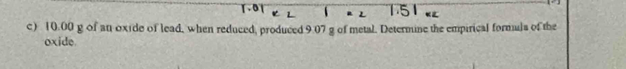 10.00 g of an oxide of lead, when reduced, produced 9:07 g of metal. Determine the empirical formuls of the 
oxide