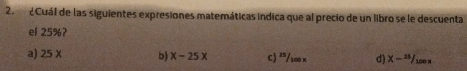 ¿Cuál de las siguientes expresiones matemáticas indica que al precio de un libro se le descuenta
el 25%?
a) 25 X b) x-25x C) ²/100 x d X-^25/_100x