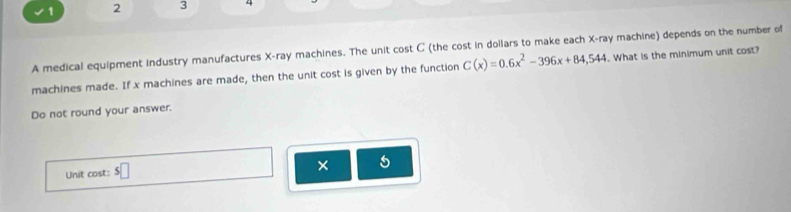 1 2 3 1 
A medical equipment industry manufactures X -ray machines. The unit cost C (the cost in dollars to make each X -ray machine) depends on the number of 
machines made. If x machines are made, then the unit cost is given by the function C(x)=0.6x^2-396x+84,544. What is the minimum unit cost? 
Do not round your answer. 
Unit cost: s□ 
× 5