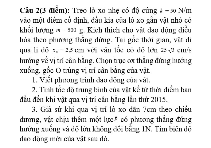 Câu 2(3 điểm): Treo lò xo nhẹ có độ cứng k=50N/m
vào một điểm cố định, đầu kia của lò xo gắn vật nhỏ có 
khối lượng m=500g. Kích thích cho vật dao động điều 
hòa theo phương thẳng đứng. Tại gốc thời gian, vật đi 
qua li độ x_0=2,5cm với vận tốc có độ lớn 25sqrt(3)cm/s
hướng về vị trí cân bằng. Chọn trục ox thẳng đứng hướng 
xuống, gốc O trùng vị trí cân bằng của vật. 
1. Viết phương trình dao động của vật. 
2. Tính tốc độ trung bình của vật kể từ thời điểm ban 
đầu đến khi vật qua vị trí cân bằng lần thứ 2015. 
3. Giả sử khi qua vị trí lò xo dãn 7cm theo chiều 
dương, vật chịu thêm một lực₹ có phương thẳng đứng 
hướng xuống và độ lớn không đổi bằng 1N. Tìm biên độ 
dao động mới của vật sau đó.