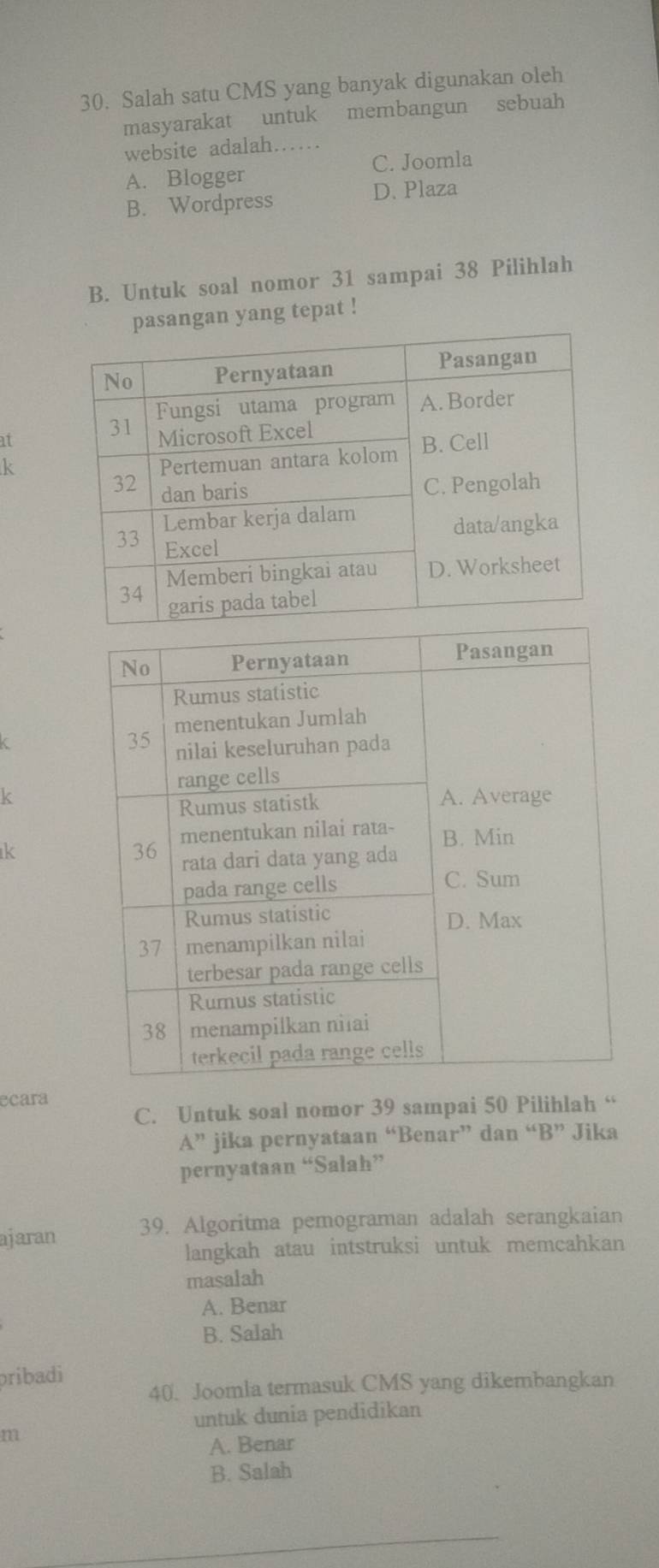 Salah satu CMS yang banyak digunakan oleh
masyarakat untuk membangun sebuah
website adalah……
C. Joomla
A. Blogger
B. Wordpress D. Plaza
B. Untuk soal nomor 31 sampai 38 Pilihlah
asangan yang tepat !
at
k
k
k
ecara
C. Untuk soal nomor 39 sampai 50 Pilihlah “
A'' jika pernyataan “Benar” dan “B” Jika
pernyataan “Salah”
ajaran 39. Algoritma pemograman adalah serangkaian
langkah atau intstruksi untuk memcahkan
masalah
A. Benar
B. Salah
pribadi
40. Joomla termasuk CMS yang dikembangkan
untuk dunia pendidikan
m
A. Benar
B. Salah