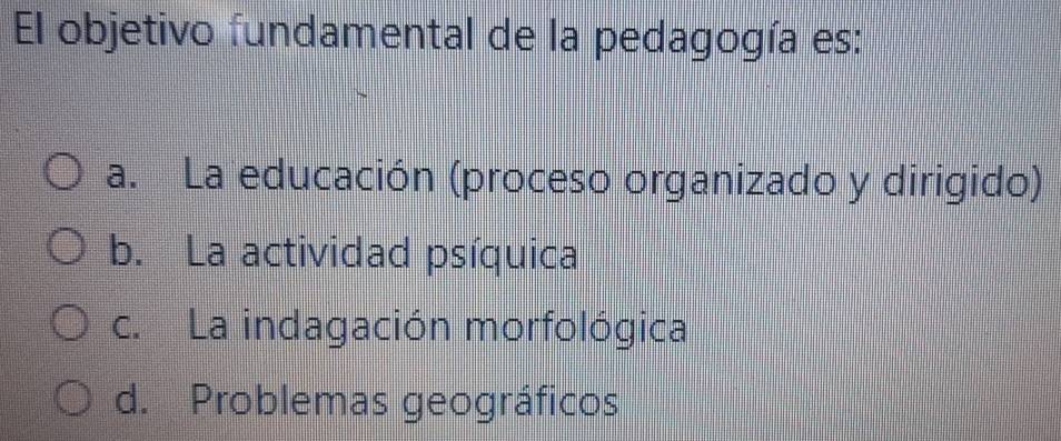 El objetivo fundamental de la pedagogía es:
a. La educación (proceso organizado y dirigido)
b. La actividad psíquica
c. La indagación morfológica
d. Problemas geográficos