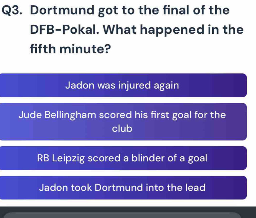 Dortmund got to the final of the
DFB-Pokal. What happened in the
fifth minute?
Jadon was injured again
Jude Bellingham scored his first goal for the
club
RB Leipzig scored a blinder of a goal
Jadon took Dortmund into the lead