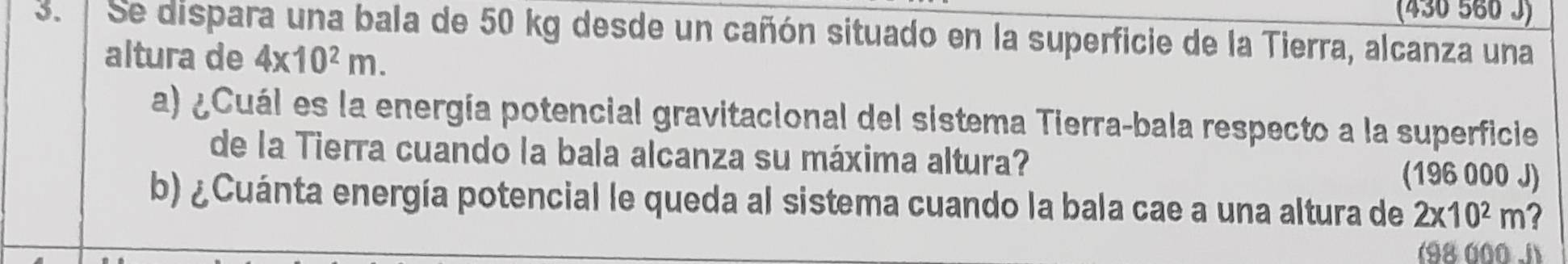 (430 560 J) 
3. Se dispara una bala de 50 kg desde un cañón situado en la superficie de la Tierra, alcanza una 
altura de 4x10^2m. 
a) ¿Cuál es la energía potencial gravitacional del sistema Tierra-bala respecto a la superficie 
de la Tierra cuando la bala alcanza su máxima altura? 
(196 000 J) 
b) ¿Cuánta energía potencial le queda al sistema cuando la bala cae a una altura de 2x10^2m a 
(98000 J)