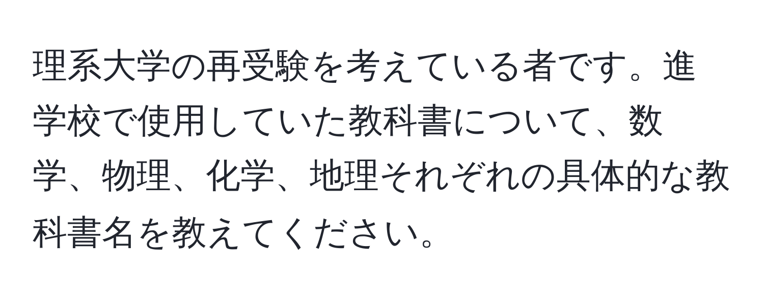 理系大学の再受験を考えている者です。進学校で使用していた教科書について、数学、物理、化学、地理それぞれの具体的な教科書名を教えてください。