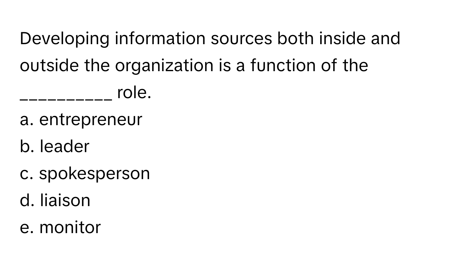 Developing information sources both inside and outside the organization is a function of the __________ role.

a. entrepreneur
b. leader
c. spokesperson
d. liaison
e. monitor