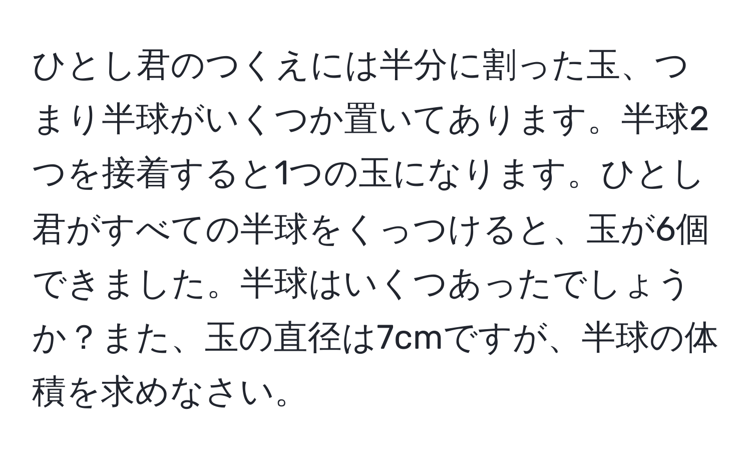 ひとし君のつくえには半分に割った玉、つまり半球がいくつか置いてあります。半球2つを接着すると1つの玉になります。ひとし君がすべての半球をくっつけると、玉が6個できました。半球はいくつあったでしょうか？また、玉の直径は7cmですが、半球の体積を求めなさい。