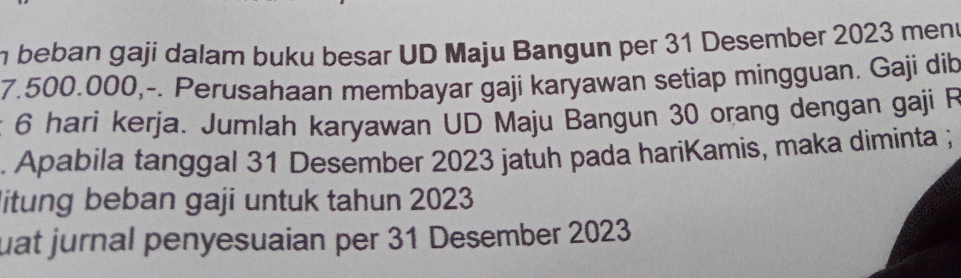 beban gaji dalam buku besar UD Maju Bangun per 31 Desember 2023 meni
7.500.000,-. Perusahaan membayar gaji karyawan setiap mingguan. Gaji dib 
: 6 hari kerja. Jumlah karyawan UD Maju Bangun 30 orang dengan gaji R 
. Apabila tanggal 31 Desember 2023 jatuh pada hariKamis, maka diminta ; 
litung beban gaji untuk tahun 2023 
uat jurnal penyesuaian per 31 Desember 2023