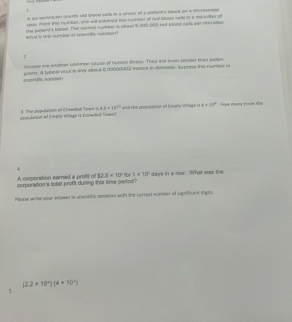 Test Révieu 
1. 
A lab technician counts red blood cells in a smear of a patient's blood on a microscope 
slide. From this number, she will estimate the number of red blood cells in a microliter of 
the patient's blood. The normal number is about 5,000,000 red blood cells per microliter 
What is this number in scientific notation? 
2 
Viruses are another common cause of human iliness. They are even smaller than pollen 
grains. A typical virus is only about 0,00000002 meters in diameter. Express this number in 
scientific notation 
3. The population of Crowded Town is 4.5* 10^(10) and the population of Empty Village is 6* 10^3 How many times the 
population of Empty Village is Crowded Town? 
4. 
A corporation eared a profit of $2.5* 10^4 for 1* 10^3 days in a row. What was the 
corporation's total profit during this time period? 
Please write your answer in scientific notation with the correct number of significant digits.
(2.2* 10^(-4))(4* 10^(-3))
5.
