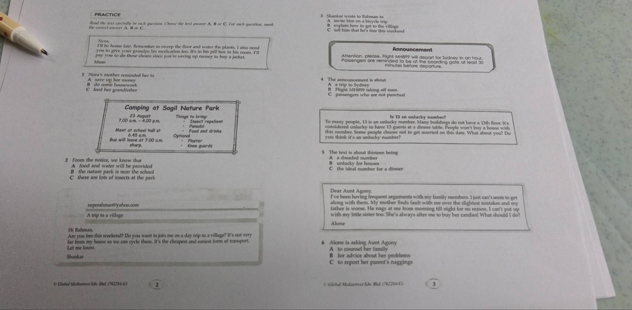 Shankar wrote to Rahman to
A invite him on a bicycle trip
Read the text carefully in each question. Choose the best answer A, B or C. For each question, mark B explain how to get to the village
C tell him that he's free this weekend
füt hehpor Jate. Bemopt i nemen tr Geen and,waterng etentat abeuneed Announcement
pay you to do these chores since you're saving up money to buy a jacket. Atteoligo:Ptere Aeg Arä to i densdulen tyrtons lanar ss
Mum minutes before departure.
1 Nora's mother reminded her to 4 The announcement is about
B  do some housework
A a trip to Sydney
C feed her grandfather
C passengers who are not punctual
Camping at Sagil Nature Park
Is 13 an unlucky number?
23 August Things to bring epellent
7.00 a.m. - 4.00 p.m. To many people, 13 is an unlucky number. Many buildings do not have a 13th floor. It's
Panadol considered unlucky to have 13 guests at a dinner table. People won't buy a house with
Meet at school hall at · Food and drinks this number. Some people choose not to get married on this date. What about you? Do
6.45 a.m. you think it's an unlucky number?
Bus will leave at 7.00 a.m. Optional
· Plaster
sharp. Knee guards
5 The text is about thirteen being
A a dreaded number
2 From the notice, we know that B unlucky for houses
A food and water will be provided C the ideal number for a dinner
B the nature park is near the school
C there are lots of insects at the park
Dear Aunt Agony
I’ve been having frequent arguments with my family members. I just can't seem to get
along with them. My mother finds fault with me over the slightest mistakes and my
superahman@yahoo.com father is worse. He nags at me from morning till night for no reason. I can't put up
A trip to a village with my little sister too. She's always after me to buy her candies! What should I do?
Alone
Hi Rahman
Are you free this weekend? Do you want to join me on a day trip to a village? It's not very
far from my house so we can cycle there. It's the cheapest and easiest form of transport. 6 Alone is asking Aunt Agony
Let me know. A to counsel her family
Shankar
B for advice about her problems
C to report her parent's naggings
© Global Mediastreet Sdn. Bhd. (762284-U)      Global Mediastreet Sán Bhd (762284-U) 3