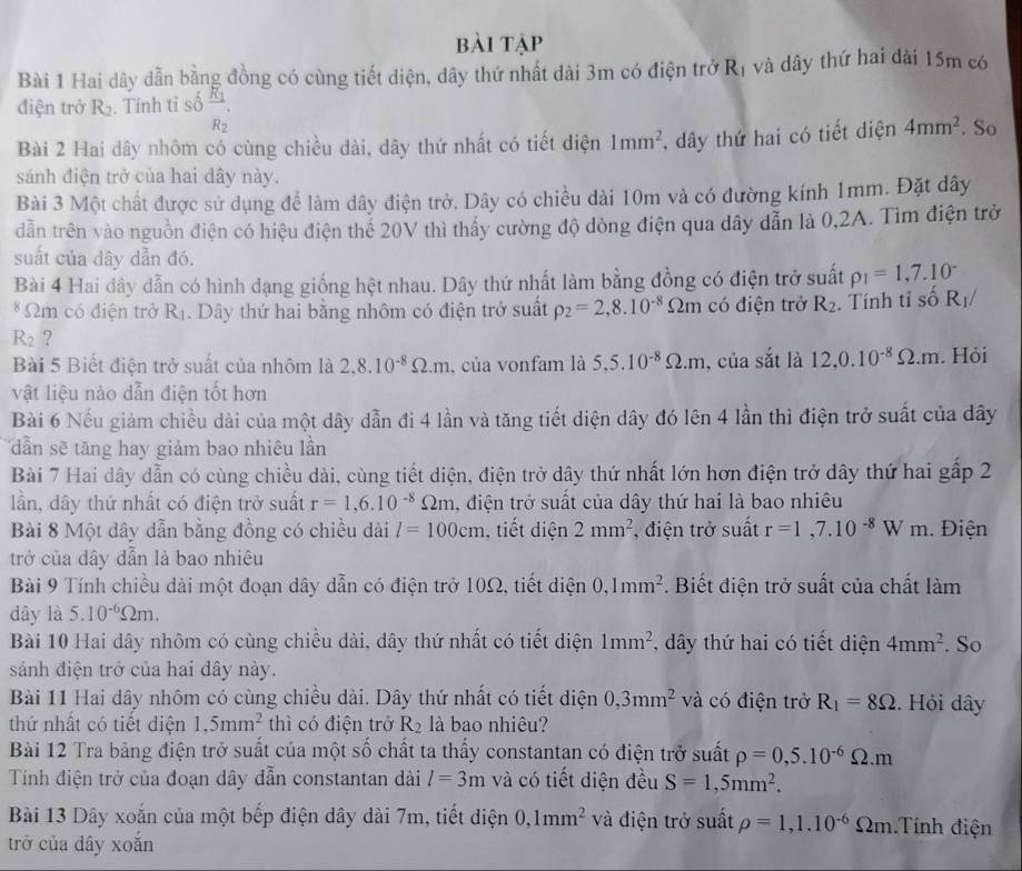 bài tập
Bài 1 Hai dây dẫn bằng đồng có cùng tiết diện, dây thứ nhất dài 3m có điện trở R_1 và dây thứ hai dài 15m có
điện trở R_2. Tính tỉ số frac R_1R_2. So
Bài 2 Hai dây nhôm có cùng chiều dài, dây thứ nhất có tiết diện 1mm^2 dây thứ hai có tiết diện 4mm^2
sánh điện trở của hai dây này.
Bài 3 Một chất được sử dụng để làm dây điện trở. Dây có chiều dài 10m và có đường kính 1mm. Đặt dây
dẫn trên vào nguồn điện có hiệu điện thể 20V thì thấy cường độ dòng điện qua dây dẫn là 0,2A. Tìm điện trở
suất của dây dẫn đó.
Bài 4 Hai dây dẫn có hình đạng giống hệt nhau. Dây thứ nhất làm bằng đồng có điện trở suất rho _1=1,7.10^-
* Ωm có điện trở R_1.  Dây thứ hai bằng nhôm có điện trở suất rho _2=2,8.10^(-8) Omega m có điện trở R_2. Tính tỉ số R_1/
R_2 ?
Bài 5 Biết điện trở suất của nhôm là 2.8.10^(-8)Omega .m , của vonfam là 5.5.10^(-8)Omega .m , của sắt là 12,0.10^(-8)Omega .m. Hỏi
vật liệu nào dẫn điện tốt hơn
Bài 6 Nếu giảm chiều dài của một dây dẫn đi 4 lần và tăng tiết diện dây đó lên 4 lần thì điện trở suất của dây
dẫn sẽ tăng hay giảm bao nhiêu lần
Bài 7 Hai dây dẫn có cùng chiều dài, cùng tiết diện, điện trở dây thứ nhất lớn hơn điện trở dây thứ hai gấp 2
lần, dây thứ nhất có điện trở suất r=1,6.10^(-8)Omega m. , điện trở suất của dây thứ hai là bao nhiêu
Bài 8 Một dây dẫn bằng đồng có chiều dài l=100cm , tiết diện 2mm^2 , điện trở suất r=1,7.10^(-8)Wm. Điện
trở của dây dẫn là bao nhiêu
Bài 9 Tính chiều dài một đoạn dây dẫn có điện trở 10Ω, tiết diện 0,1mm^2. Biết điện trở suất của chất làm
dây là 5.10^(-6)Omega m.
Bài 10 Hai dây nhôm có cùng chiều dài, dây thứ nhất có tiết diện 1mm^2 , dây thứ hai có tiết diện 4mm^2. So
sánh điện trở của hai dây này.
Bài 11 Hai dây nhôm có cùng chiều dài. Dây thứ nhất có tiết diện 0,3mm^2 và có điện trở R_1=8Omega. Hỏi dây
thứ nhất có tiết diện 1.5mm^2 thì có điện trở R_2 là bao nhiêu?
Bài 12 Tra bảng điện trở suất của một số chất ta thấy constantan có điện trở suất rho =0,5.10^(-6)Omega .m
Tính điện trở của đoạn dây dẫn constantan dài l=3m và có tiết diện đều S=1,5mm^2.
Bài 13 Dây xoắn của một bếp điện dây dài 7m, tiết diện 0,1mm^2 và điện trở suất rho =1,1.10^(-6) Ωm.Tính điện
trở của dây xoắn