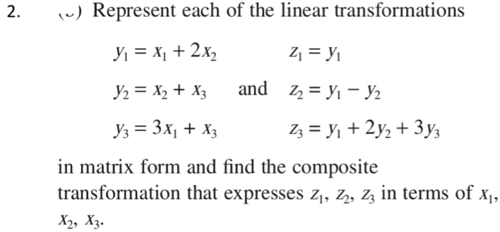 (3) Represent each of the linear transformations
y_1=x_1+2x_2 z_1=y_1
y_2=x_2+x_3 and z_2=y_1-y_2
y_3=3x_1+x_3 z_3=y_1+2y_2+3y_3
in matrix form and find the composite 
transformation that expresses Z_1, Z_2, Z_3 in terms of X_1,
X_2, X_3.