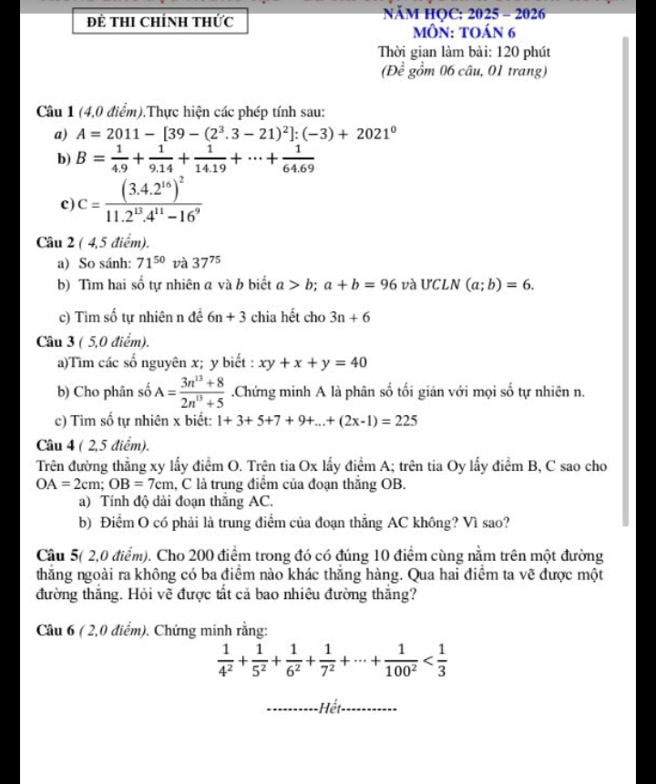 Để THI ChíNh tHức  NăM HQC: 2025 - 2026
môn: toán 6
Thời gian làm bài: 120 phút
(Đề gồm 06 câu, 01 trang)
Câu 1 (4,0 điểm).Thực hiện các phép tính sau:
a) A=2011-[39-(2^3.3-21)^2]:(-3)+2021^0
b) B= 1/4.9 + 1/9.14 + 1/14.19 +·s + 1/64.69 
c) C=frac (3.4.2^(16))^211.2^(13).4^(11)-16^9
Câu 2 ( 4,5 điểm).
a) So sánh: 71^(50) và 37^(75)
b) Tìm hai số tự nhiên a và b biết a>b;a+b=96 và UCLN (a;b)=6.
c) Tìm số tự nhiên n đề 6n+3 chia hết cho 3n+6
Câu 3 ( 5,0 điểm).
a)Tìm các số nguyên x; y biết : xy+x+y=40
b) Cho phân số A= (3n^(13)+8)/2n^(13)+5 .Chứng minh A là phân số tối giản với mọi số tự nhiên n.
c) Tìm số tự nhiên x biết: 1+3+5+7+9+...+(2x-1)=225
Câu 4 ( 2,5 điểm).
Trên đường thẳng xy lấy điểm O. Trên tia Ox lấy điểm A; trên tia Oy lấy điểm B, C sao cho
OA=2cm;OB=7cm l, C là trung điểm của đoạn thắng OB.
a) Tính độ dài đoạn thăng AC.
b) Điểm O có phải là trung điểm của đoạn thẳng AC không? Vì sao?
Câu 5( 2,0 điểm). Cho 200 điểm trong đó có đúng 10 điểm cùng nằm trên một đường
thăng ngoài ra không có ba điểm nào khác thăng hàng. Qua hai điểm ta vẽ được một
đường thắng. Hỏi vẽ được tất cả bao nhiêu đường thắng?
Câu 6 ( 2,0 điểm). Chứng minh rằng:
 1/4^2 + 1/5^2 + 1/6^2 + 1/7^2 +·s + 1/100^2 
_Hết_