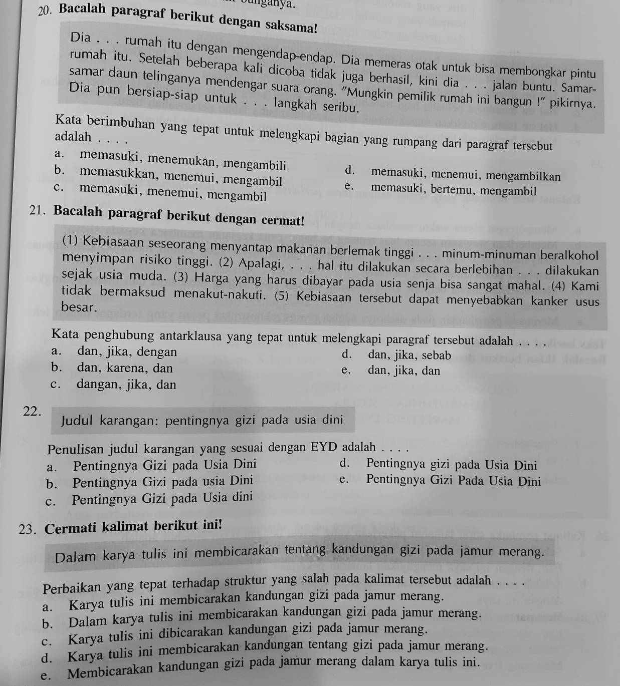 unganya.
20. Bacalah paragraf berikut dengan saksama!
Dia . . . rumah itu dengan mengendap-endap. Dia memeras otak untuk bisa membongkar pintu
rumah itu. Setelah beberapa kali dicoba tidak juga berhasil, kini dia . . . jalan buntu. Samar-
samar daun telinganya mendengar suara orang. "Mungkin pemilik rumah ini bangun !" pikirnya.
Dia pun bersiap-siap untuk . . . langkah seribu.
Kata berimbuhan yang tepat untuk melengkapi bagian yang rumpang dari paragraf tersebut
adalah . . . .
a. memasuki, menemukan, mengambili d. memasuki, menemui, mengambilkan
b. memasukkan, menemui, mengambil e. memasuki, bertemu, mengambil
c. memasuki, menemui, mengambil
21. Bacalah paragraf berikut dengan cermat!
(1) Kebiasaan seseorang menyantap makanan berlemak tinggi . . . minum-minuman beralkohol
menyimpan risiko tinggi. (2) Apalagi, . . . hal itu dilakukan secara berlebihan . . . dilakukan
sejak usia muda. (3) Harga yang harus dibayar pada usia senja bisa sangat mahal. (4) Kami
tidak bermaksud menakut-nakuti. (5) Kebiasaan tersebut dapat menyebabkan kanker usus
besar.
Kata penghubung antarklausa yang tepat untuk melengkapi paragraf tersebut adalah . . . .
a. dan, jika, dengan d. dan, jika, sebab
b. dan, karena, dan e. dan, jika, dan
c. dangan, jika, dan
22.
Judul karangan: pentingnya gizi pada usia dini
Penulisan judul karangan yang sesuai dengan EYD adalah . . . .
a. Pentingnya Gizi pada Usia Dini d. Pentingnya gizi pada Usia Dini
b. Pentingnya Gizi pada usia Dini e. Pentingnya Gizi Pada Usia Dini
c. Pentingnya Gizi pada Usia dini
23. Cermati kalimat berikut ini!
Dalam karya tulis ini membicarakan tentang kandungan gizi pada jamur merang.
Perbaikan yang tepat terhadap struktur yang salah pada kalimat tersebut adalah . . . .
a. Karya tulis ini membicarakan kandungan gizi pada jamur merang.
b. Dalam karya tulis ini membicarakan kandungan gizi pada jamur merang.
c. Karya tulis ini dibicarakan kandungan gizi pada jamur merang.
d. Karya tulis ini membicarakan kandungan tentang gizi pada jamur merang.
e. Membicarakan kandungan gizi pada jamur merang dalam karya tulis ini.