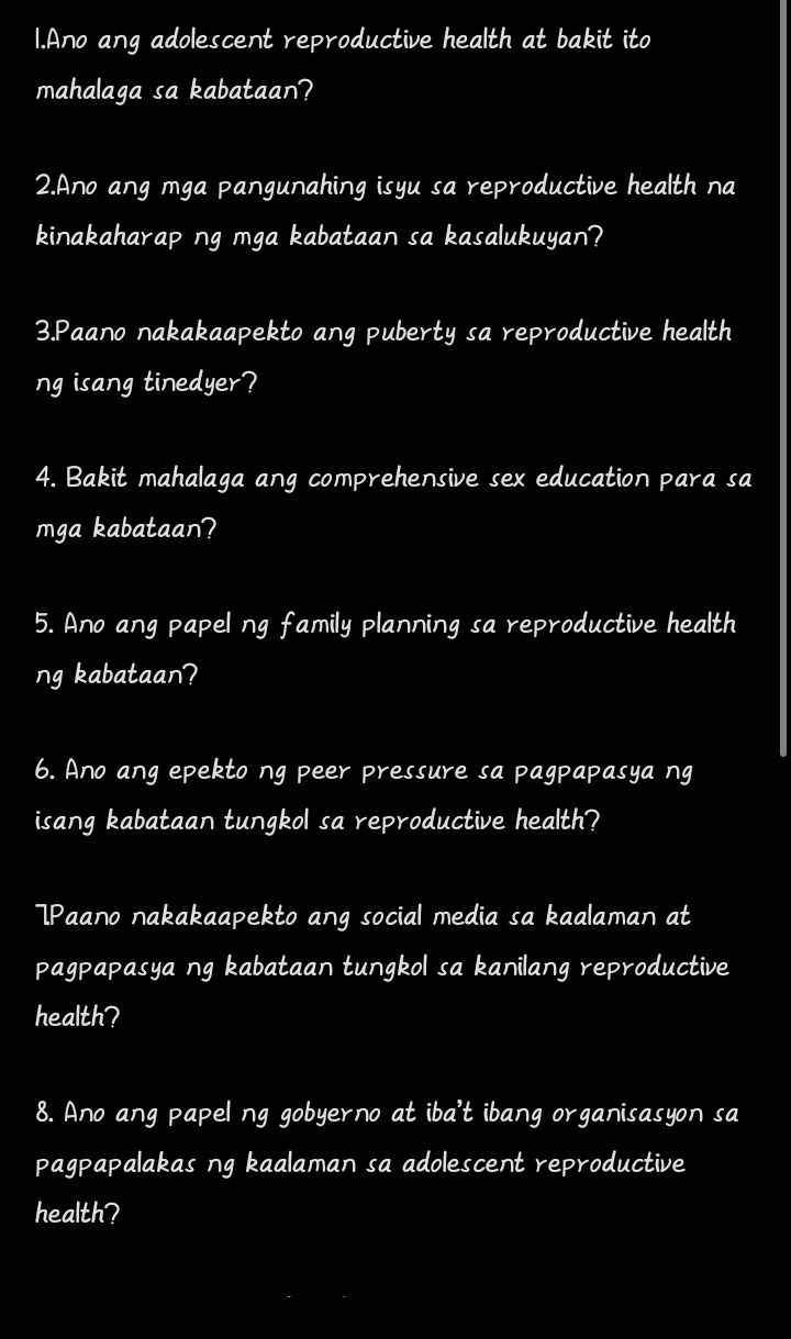 Ano ang adolescent reproductive health at bakit ito 
mahalaga sa kabataan? 
2.Ano ang mga pangunahing isyu sa reproductive health na 
kinakaharap ng mga kabataan sa kasalukuyan? 
3.Paano nakakaapekto ang puberty sa reproductive health 
ng isang tinedyer? 
4. Bakit mahalaga ang comprehensive sex education para sa 
mga kabataan? 
5. Ano ang papel ng family planning sa reproductive health 
ng kabataan? 
6. Ano ang epekto ng peer pressure sa pagpapasya ng 
isang kabataan tungkol sa reproductive health? 
7P 'aano nakakaapekto ang social media sa kaalaman at 
pagpapasya ng kabataan tungkol sa kanilang reproductive 
health? 
8. Ano ang papel ng gobyerno at iba't ibang organisasyon sa 
pagpapalakas ng kaalaman sa adolescent reproductive 
health?