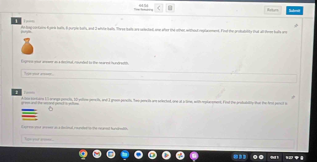 44:56 
Time Remaining Return Submit 
1 2 points 
An bag contains 4 pink balls, 8 purple balls, and 2 white balls. Three balls are selected, one after the other, without replacement. Find the probability that all three balls are 
purple. 
Express your answer as a decimal, rounded to the nearest hundredth. 
Type your answer... 
2 2 points 
A box contains 11 orange pencils, 10 yellow pencils, and 2 green pencils. Two pencils are selected, one at a time, with replacement. Find the probability that the first pencil is 
green and the second pencil is yellow. 
Express your answer as a decimal, rounded to the nearest hundredth. 
Type your aower...