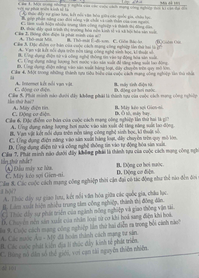 Lớp: 40A H Ma đề 101
Câu 1. Một trong những ý nghĩa của các cuộc cách mạng công nghiệp thời ki cận đại đôi
với sự phát triển kinh tế là
A thúc đầy sự giao lưu, kết nổi văn hóa giữa các quốc gia, châu lục.
B. góp phần nâng cao đời sống vật chất và tinh thần của con người.
C. làm xuất hiện nhiều trung tâm công nghiệp và thành thị đông dân.
D. thúc đầy quá trình thị trường hóa nền kinh tế và xã hội hóa sản xuất.
Cầu 2. Bóng đèn điện là phát minh của ai?
A. Thô-mát Mít. B. Thô-mát Ê-đi-xơn. C. Giôn Bác-lơ. D. Giêm Oất.
Câu 3. Đặc điểm cơ bản của cuộc cách mạng công nghiệp lần thứ hai là gi?
A. Vạn vật kết nối dựa trên nền tảng công nghệ sinh học, kĩ thuật số.
B. Ứng dụng điện tử và công nghệ thông tin vào tự động hóa sản xuất.
C. Ứng dụng năng lượng hơi nước yào sản xuất để tăng năng suất lao động.
D. Ứng dụng điện năng vào sản xuất hàng loạt, dây chuyền trên quy mô lớn.
Câu 4. Một trong những thành tựu tiêu biểu của cuộc cách mạng công nghiệp lần thứ nhất
là
A. Internet kết nối vạn vật. B. máy tính điện tử.
C. động cơ điện. D. động cơ hơi nước.
Câu 5. Phát minh nào dưới đây không phải là thành tựu của cuộc cách mạng công nghiệp
lần thứ hai?
A. Máy điện tín. B. Máy kéo sợi Gien-ni.
C. Động cơ điện. D. Ô tô, máy bay.
Câu 6. Đặc điểm cơ bản của cuộc cách mạng công nghiệp lần thứ hai là gì?
A. Ứng dụng năng lượng hơi nước vào sản xuất đế tăng năng suất lạo động.
B. Vạn vật kết nối dựa trên nền tảng công nghệ sinh học, kĩ thuật số.
C. Ứng dụng điện năng vào sản xuất hàng loạt, dây chuyền trên quy mô lớn.
D. Ứng dụng điện tử và công nghệ thông tin vào tự động hóa sản xuất.
Câu 7. Phát minh nào dưới đây không phải là thành tựu của cuộc cách mạng công nghỉ
lần thứ nhất?
A) Đầu máy xe lửa. B. Động cơ hơi nước.
C. Máy kéo sợi Gien-ni. D. Động cơ điện.
Câu 8. Các cuộc cách mạng công nghiệp thời cận đại có tác động như thế nào đến đời
ã hội?
A. Thúc đầy sự giao lưu, kết nối văn hóa giữa các quốc gia, châu lục.
B. Làm xuất hiện nhiều trung tâm công nghiệp, thành thị đông dân.
C. Thúc đầy sự phát triển của ngành nông nghiệp và giao thông vận tải.
D. Chuyên nền sản xuất của nhân loại từ cơ khí hoá sang điện khí hoá.
ầu 9. Cuộc cách mạng công nghiệp lần thứ hai diễn ra trong bối cảnh nào?
A. Các nước Âu - Mỹ đã hoàn thành cách mạng tư sản.
B. Các cuộc phát kiến địa lí thúc đầy kinh tế phát triển.
C. Bùng nổ dân số thế giới, vơi cạn tài nguyên thiên nhiên.
dè 101