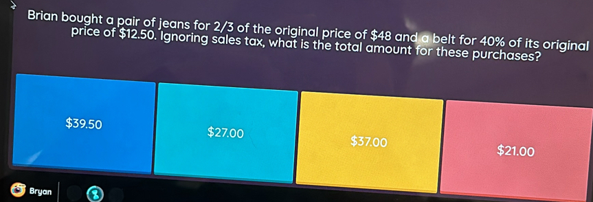 Brian bought a pair of jeans for 2/3 of the original price of $48 and a belt for 40% of its original 
price of $12.50. Ignoring sales tax, what is the total amount for these purchases?